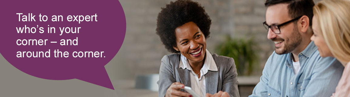 Talk to an expert who's in your corner - and around the corner.